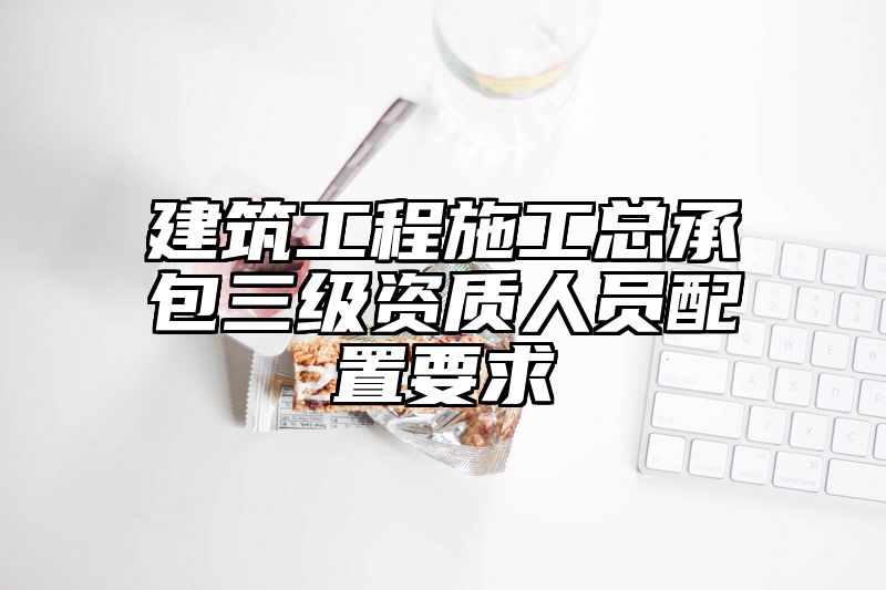 建筑工程施工总承包三级资质人员配置要求