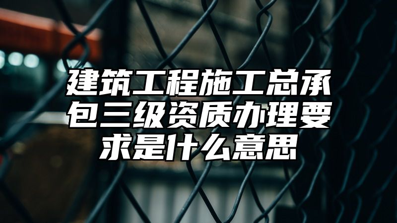 建筑工程施工总承包三级资质办理要求是什么意思