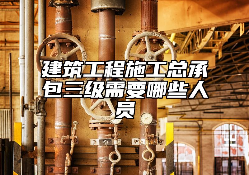 建筑工程施工总承包三级需要哪些人员