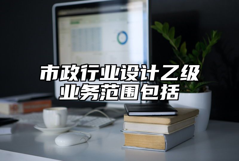 市政行业设计乙级业务范围包括