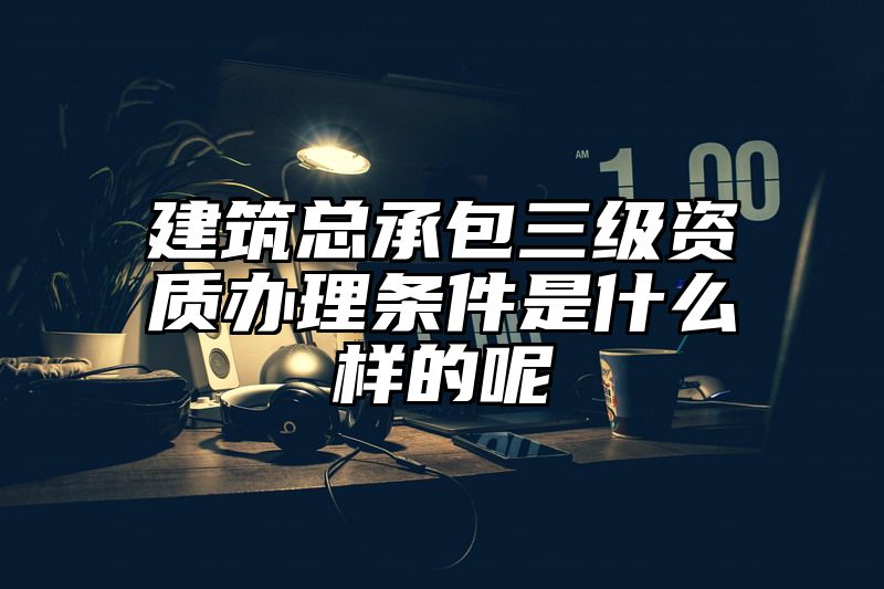 建筑总承包三级资质办理条件是什么样的呢