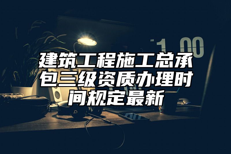 建筑工程施工总承包三级资质办理时间规定最新