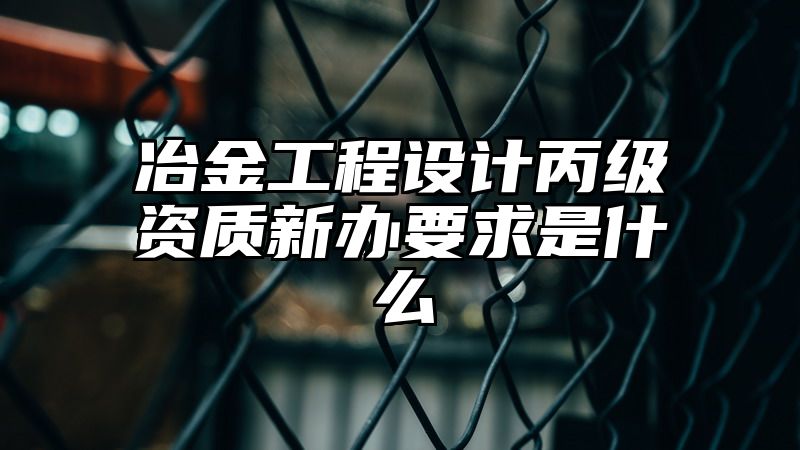 冶金工程设计丙级资质新办要求是什么