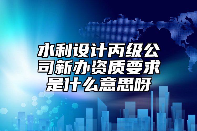 水利设计丙级公司新办资质要求是什么意思呀