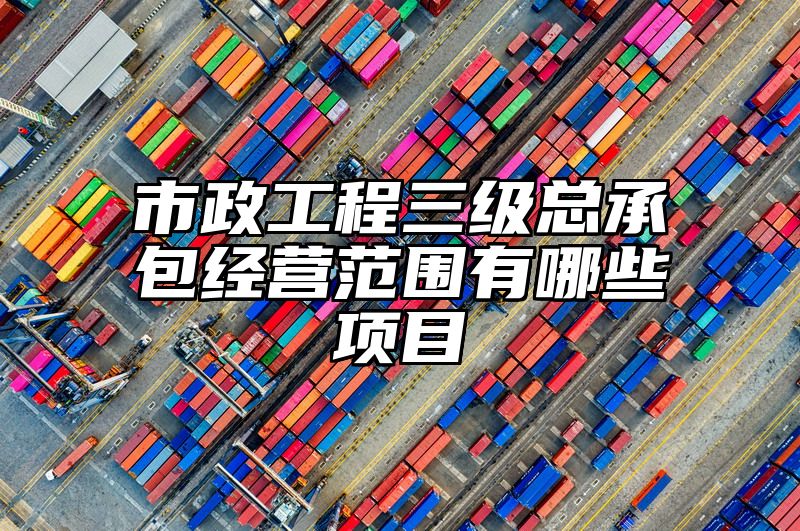 市政工程三级总承包经营范围有哪些项目