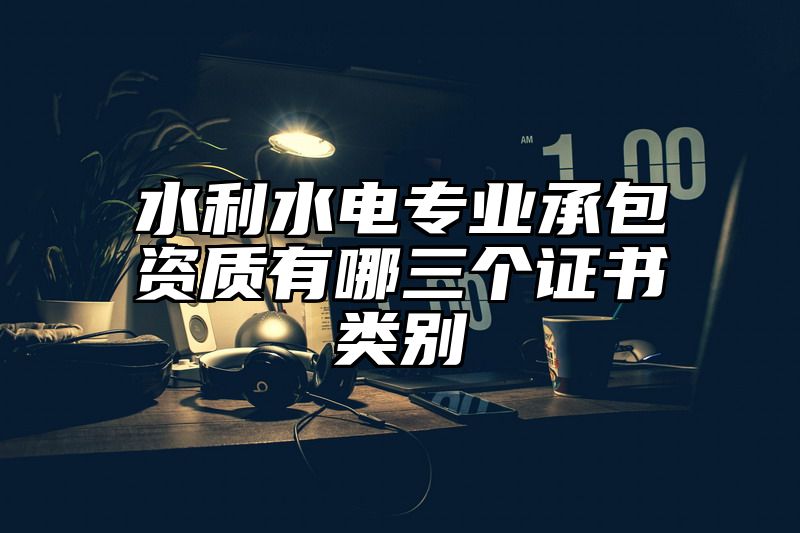 水利水电专业承包资质有哪三个证书类别