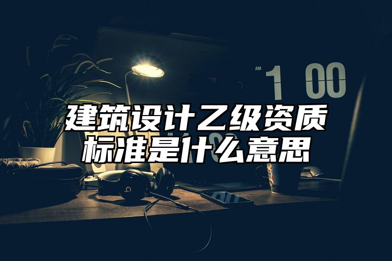 建筑设计乙级资质标准是什么意思