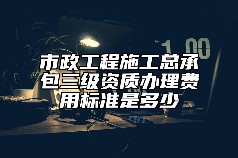 市政工程施工总承包三级资质办理费用标准是多少