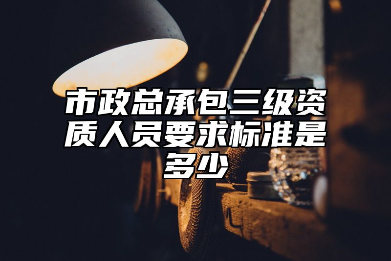 市政总承包三级资质人员要求标准是多少