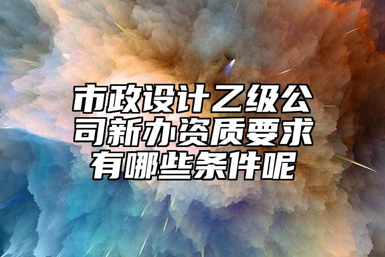 市政设计乙级公司新办资质要求有哪些条件呢