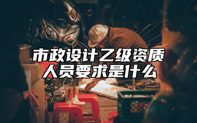 市政设计乙级资质人员要求是什么