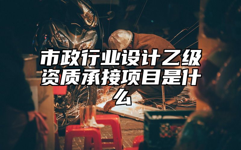 市政行业设计乙级资质承接项目是什么