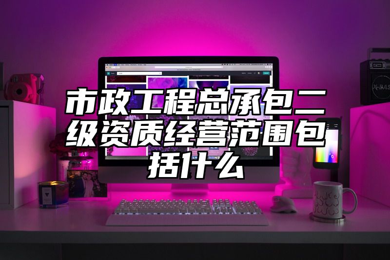 市政工程总承包二级资质经营范围包括什么