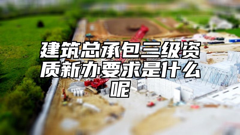 建筑总承包三级资质新办要求是什么呢