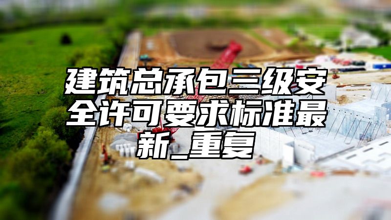 建筑总承包三级安全许可要求标准最新_重复