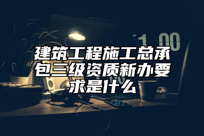 建筑工程施工总承包三级资质新办要求是什么