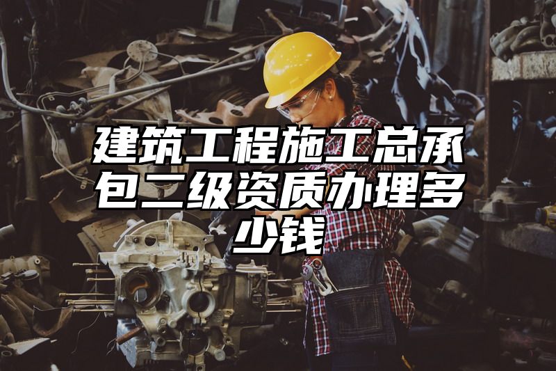 建筑工程施工总承包二级资质办理多少钱