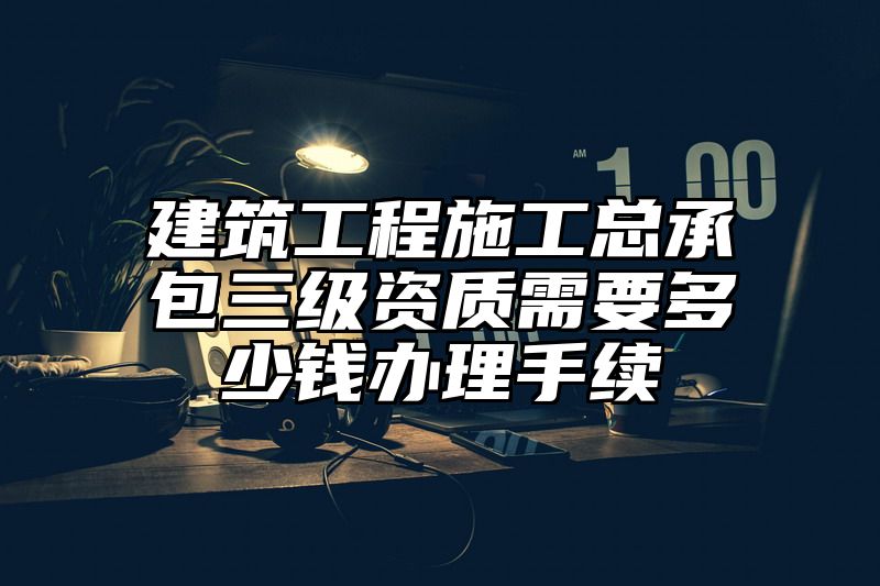 建筑工程施工总承包三级资质需要多少钱办理手续