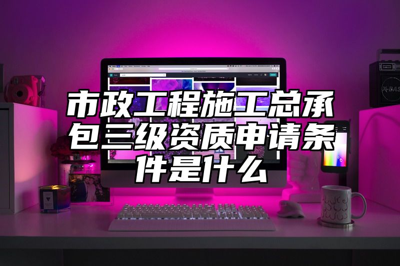 市政工程施工总承包三级资质申请条件是什么