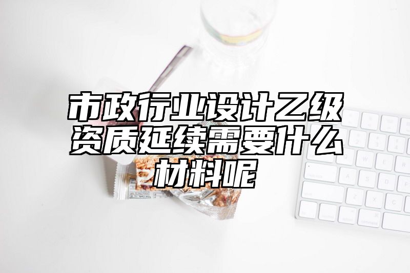 市政行业设计乙级资质延续需要什么材料呢