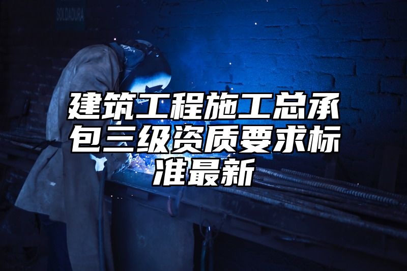 建筑工程施工总承包三级资质要求标准最新