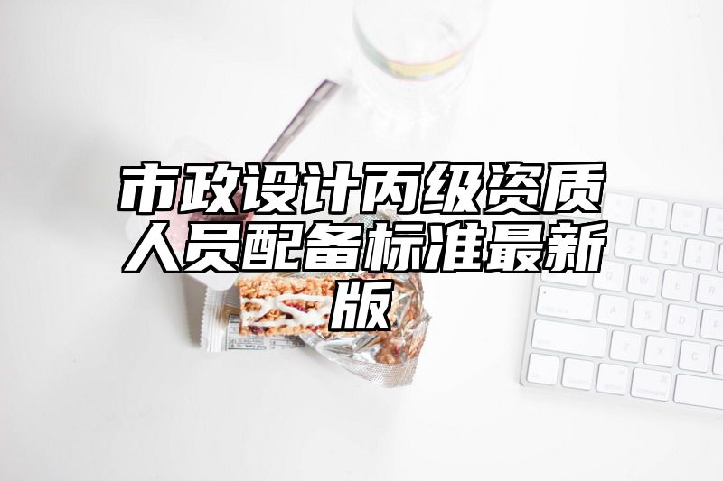 市政设计丙级资质人员配备标准最新版