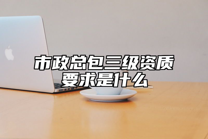 市政总包三级资质要求是什么