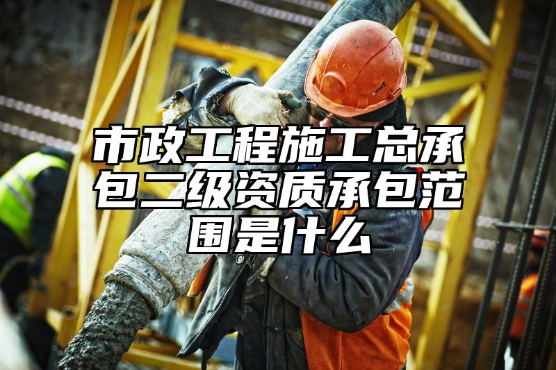 市政工程施工总承包二级资质承包范围是什么