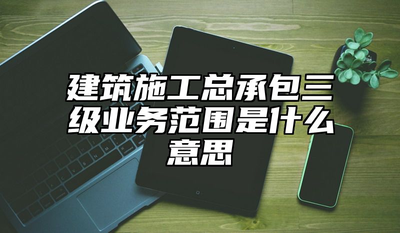 建筑施工总承包三级业务范围是什么意思