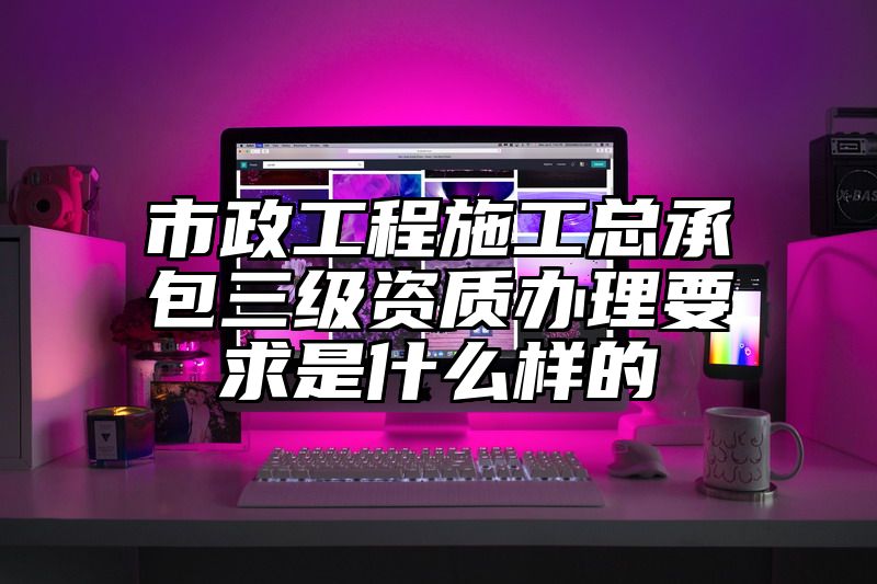 市政工程施工总承包三级资质办理要求是什么样的