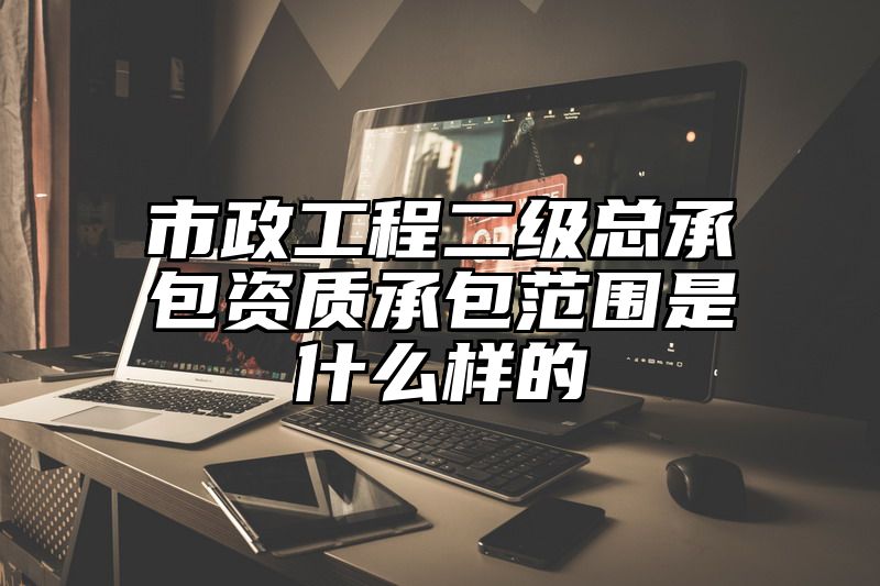 市政工程二级总承包资质承包范围是什么样的