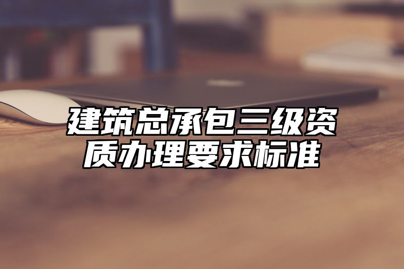 建筑总承包三级资质办理要求标准