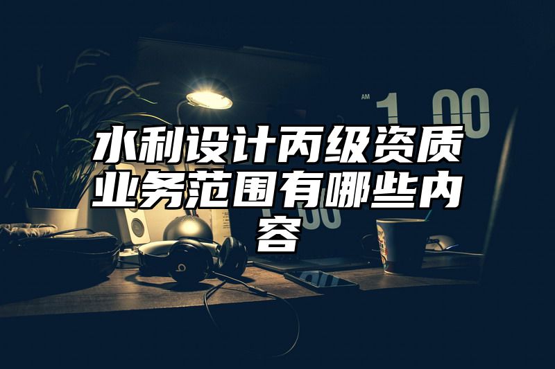 水利设计丙级资质业务范围有哪些内容