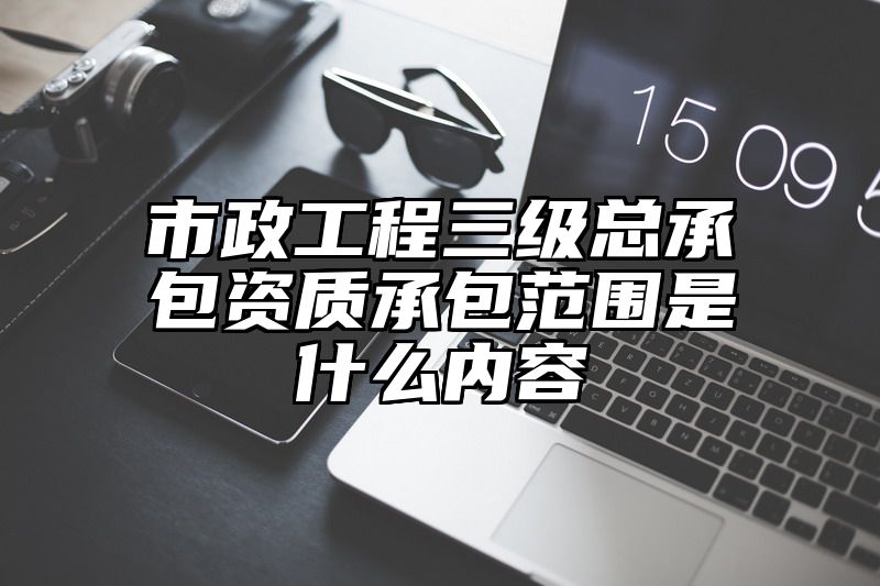 市政工程三级总承包资质承包范围是什么内容