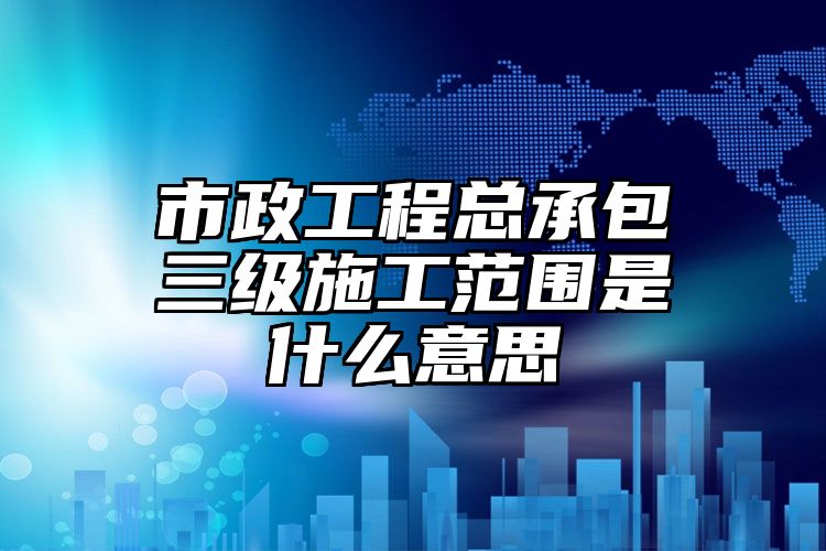 市政工程总承包三级施工范围是什么意思