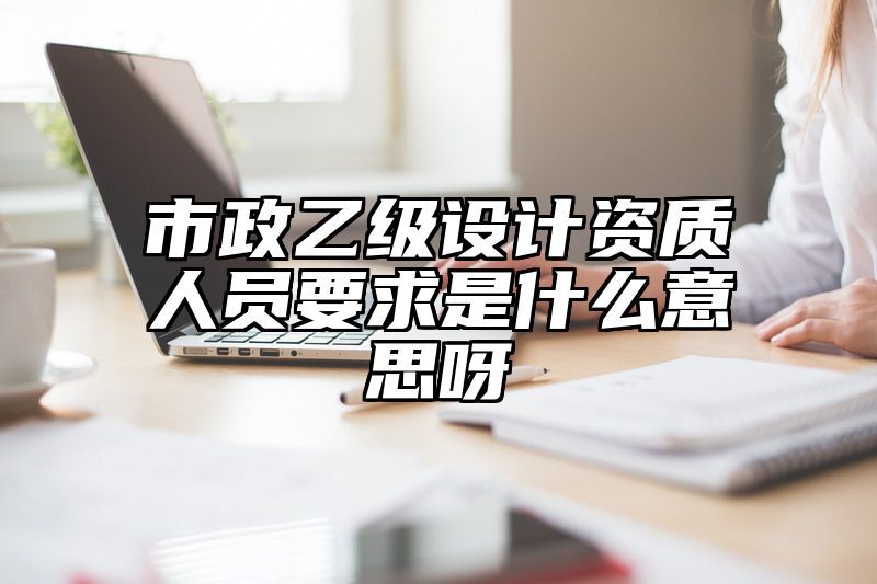 市政乙级设计资质人员要求是什么意思呀