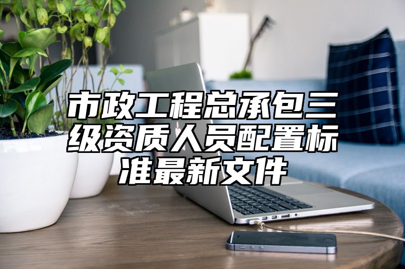 市政工程总承包三级资质人员配置标准最新文件