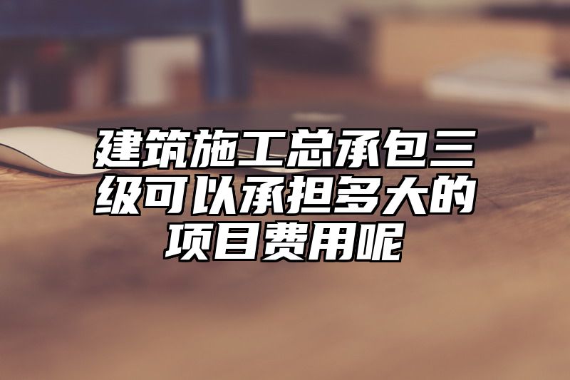 建筑施工总承包三级可以承担多大的项目费用呢