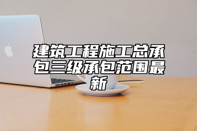 建筑工程施工总承包三级承包范围最新