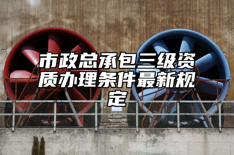 市政总承包三级资质办理条件最新规定