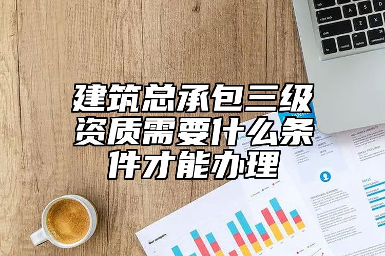 建筑总承包三级资质需要什么条件才能办理