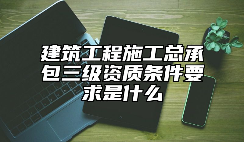 建筑工程施工总承包三级资质条件要求是什么