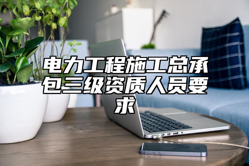 电力工程施工总承包三级资质人员要求