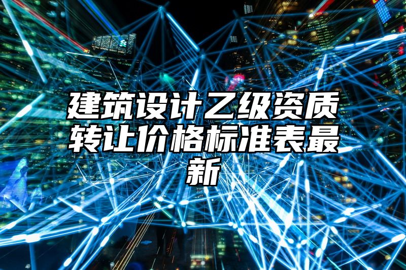 建筑设计乙级资质转让价格标准表最新