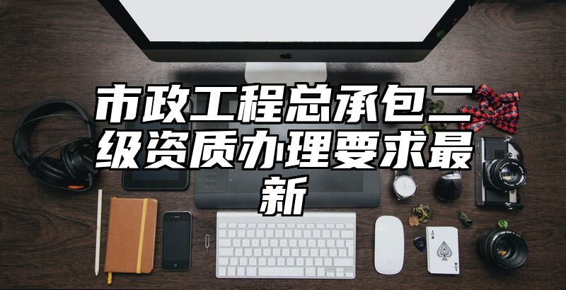 市政工程总承包二级资质办理要求最新