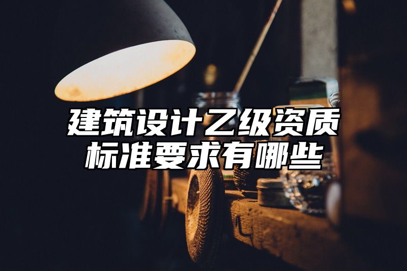 建筑设计乙级资质标准要求有哪些