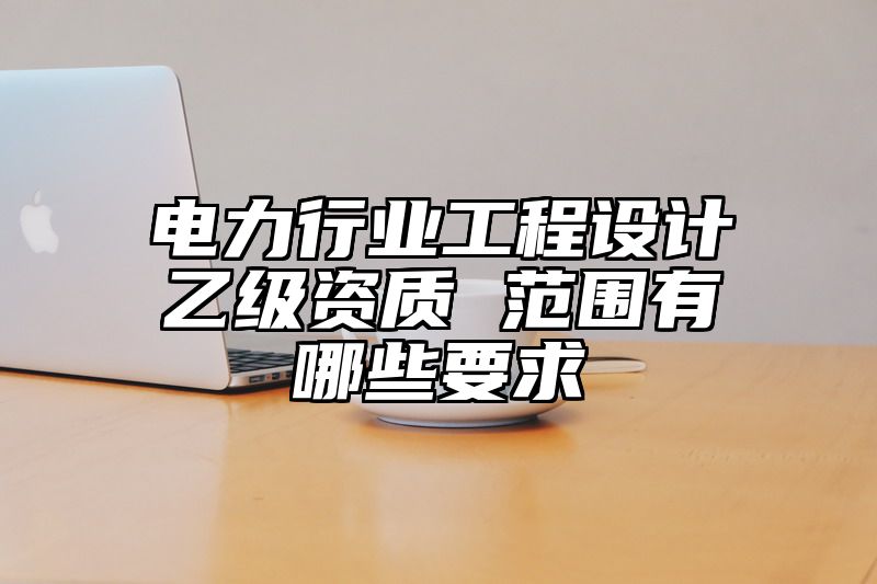 电力行业工程设计乙级资质 范围有哪些要求