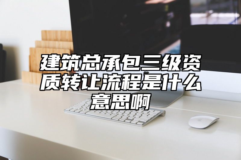 建筑总承包三级资质转让流程是什么意思啊