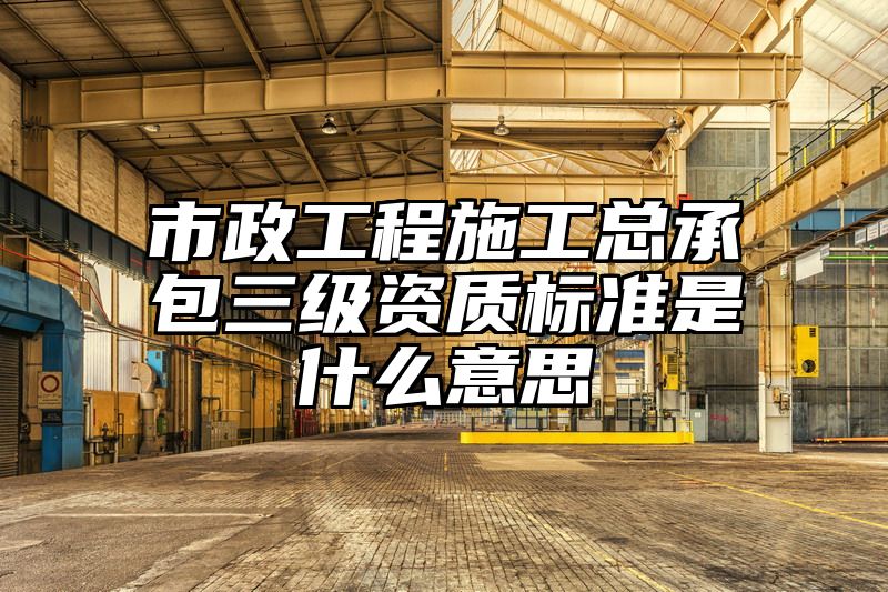 市政工程施工总承包三级资质标准是什么意思