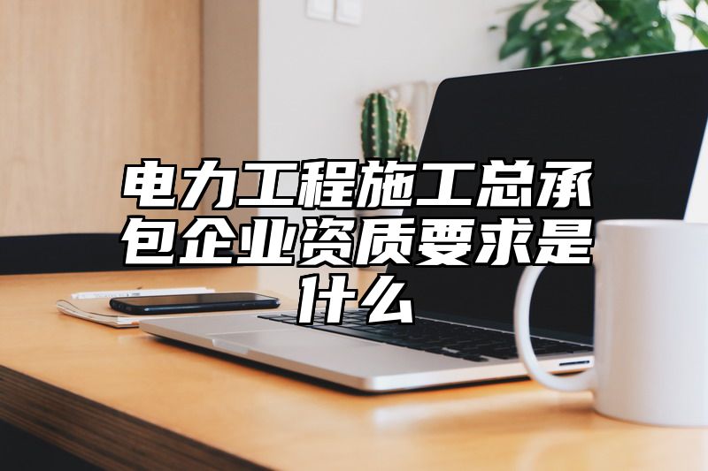 电力工程施工总承包企业资质要求是什么